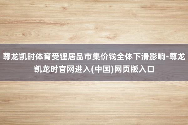 尊龙凯时体育受锂居品市集价钱全体下滑影响-尊龙凯龙时官网进入(中国)网页版入口