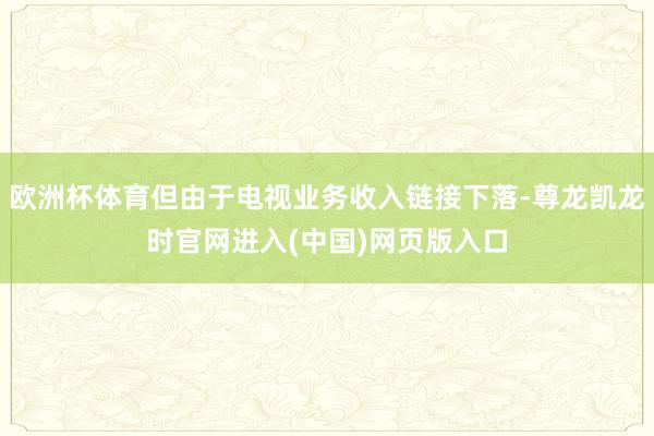 欧洲杯体育但由于电视业务收入链接下落-尊龙凯龙时官网进入(中国)网页版入口