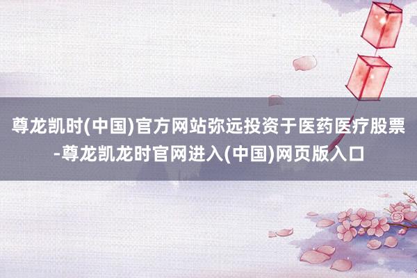尊龙凯时(中国)官方网站弥远投资于医药医疗股票-尊龙凯龙时官网进入(中国)网页版入口