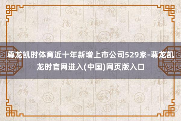 尊龙凯时体育近十年新增上市公司529家-尊龙凯龙时官网进入(中国)网页版入口