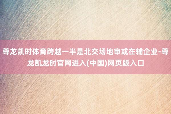 尊龙凯时体育跨越一半是北交场地审或在辅企业-尊龙凯龙时官网进入(中国)网页版入口