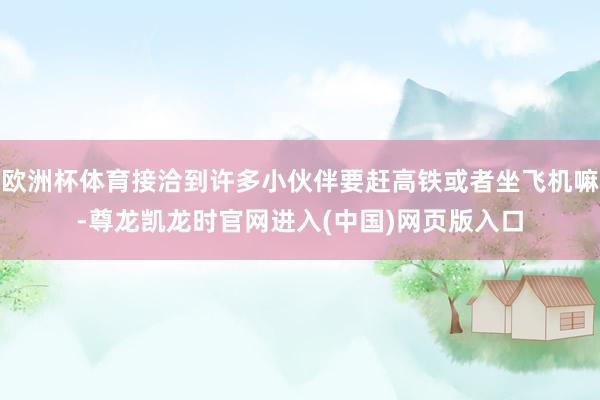 欧洲杯体育接洽到许多小伙伴要赶高铁或者坐飞机嘛-尊龙凯龙时官网进入(中国)网页版入口