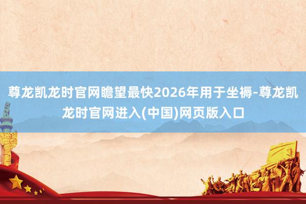 尊龙凯龙时官网瞻望最快2026年用于坐褥-尊龙凯龙时官网进入(中国)网页版入口