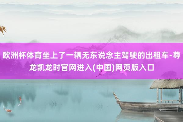 欧洲杯体育坐上了一辆无东说念主驾驶的出租车-尊龙凯龙时官网进入(中国)网页版入口