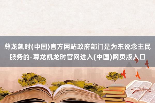 尊龙凯时(中国)官方网站政府部门是为东说念主民服务的-尊龙凯龙时官网进入(中国)网页版入口
