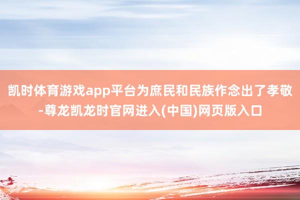 凯时体育游戏app平台为庶民和民族作念出了孝敬-尊龙凯龙时官网进入(中国)网页版入口