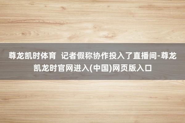 尊龙凯时体育  　　记者假称协作投入了直播间-尊龙凯龙时官网进入(中国)网页版入口