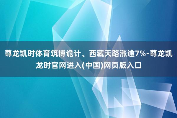 尊龙凯时体育筑博诡计、西藏天路涨逾7%-尊龙凯龙时官网进入(中国)网页版入口