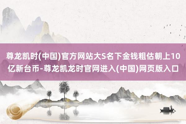 尊龙凯时(中国)官方网站大S名下金钱粗估朝上10亿新台币-尊龙凯龙时官网进入(中国)网页版入口