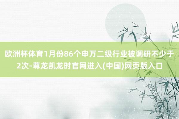 欧洲杯体育1月份86个申万二级行业被调研不少于2次-尊龙凯龙时官网进入(中国)网页版入口
