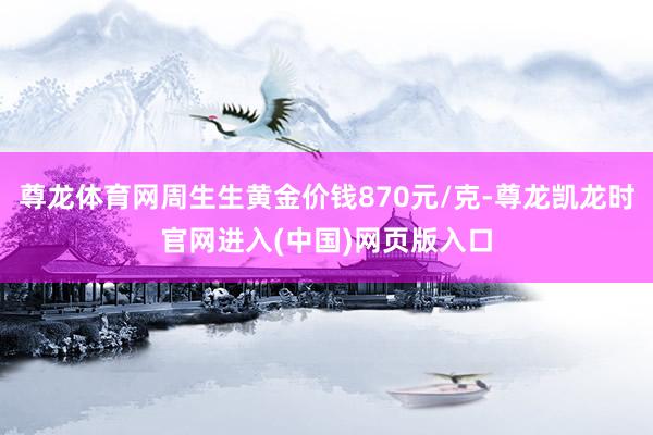 尊龙体育网周生生黄金价钱870元/克-尊龙凯龙时官网进入(中国)网页版入口