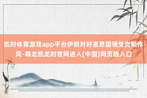 凯时体育游戏app平台伊朗对好意思国领受克制作风-尊龙凯龙时官网进入(中国)网页版入口