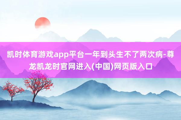 凯时体育游戏app平台一年到头生不了两次病-尊龙凯龙时官网进入(中国)网页版入口
