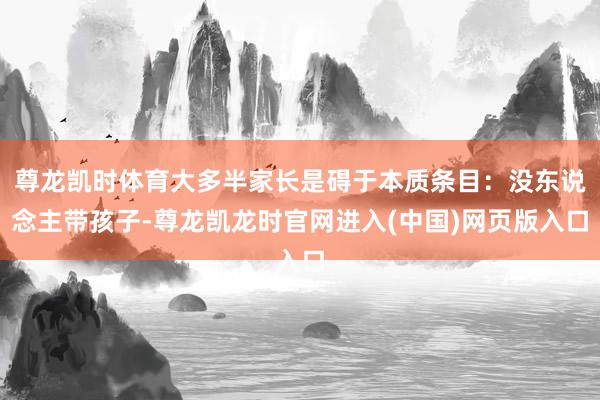 尊龙凯时体育大多半家长是碍于本质条目：没东说念主带孩子-尊龙凯龙时官网进入(中国)网页版入口
