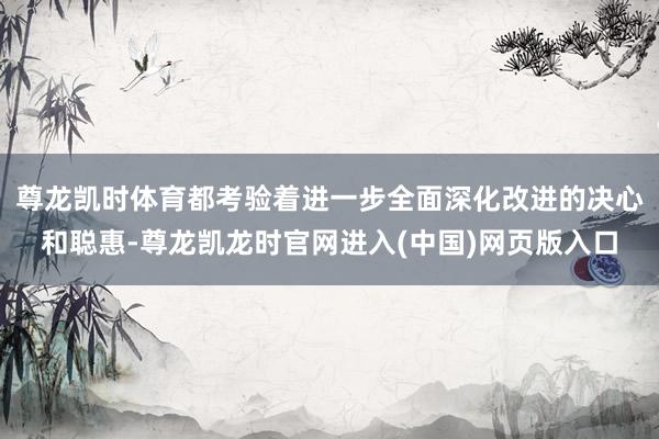 尊龙凯时体育都考验着进一步全面深化改进的决心和聪惠-尊龙凯龙时官网进入(中国)网页版入口