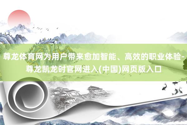尊龙体育网为用户带来愈加智能、高效的职业体验-尊龙凯龙时官网进入(中国)网页版入口