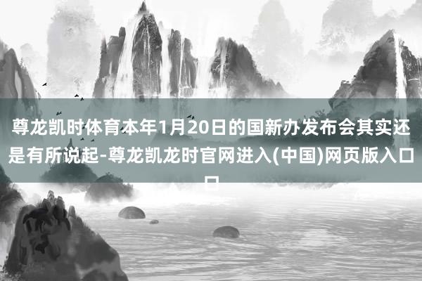 尊龙凯时体育本年1月20日的国新办发布会其实还是有所说起-尊龙凯龙时官网进入(中国)网页版入口