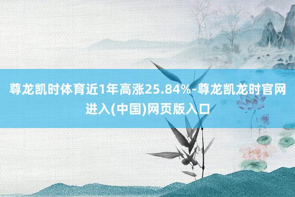 尊龙凯时体育近1年高涨25.84%-尊龙凯龙时官网进入(中国)网页版入口
