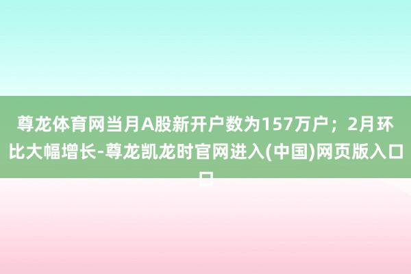 尊龙体育网当月A股新开户数为157万户；2月环比大幅增长-尊龙凯龙时官网进入(中国)网页版入口