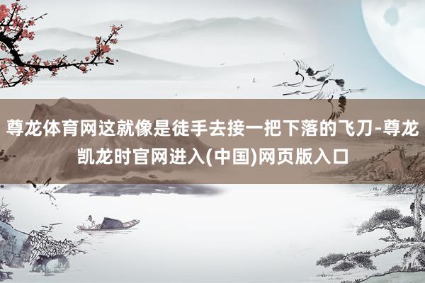 尊龙体育网这就像是徒手去接一把下落的飞刀-尊龙凯龙时官网进入(中国)网页版入口