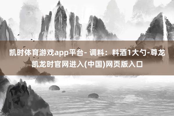 凯时体育游戏app平台- 调料：料酒1大勺-尊龙凯龙时官网进入(中国)网页版入口