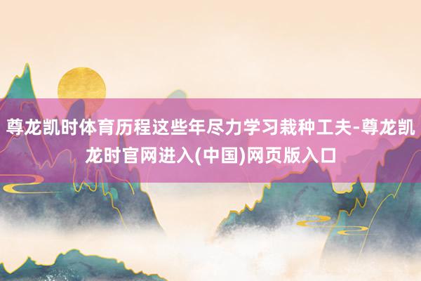 尊龙凯时体育历程这些年尽力学习栽种工夫-尊龙凯龙时官网进入(中国)网页版入口
