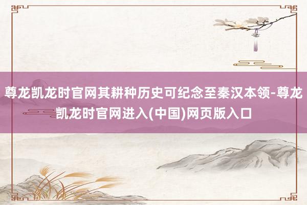 尊龙凯龙时官网其耕种历史可纪念至秦汉本领-尊龙凯龙时官网进入(中国)网页版入口