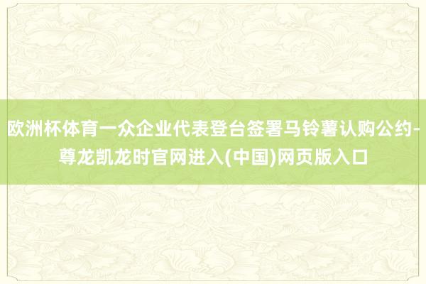 欧洲杯体育一众企业代表登台签署马铃薯认购公约-尊龙凯龙时官网进入(中国)网页版入口