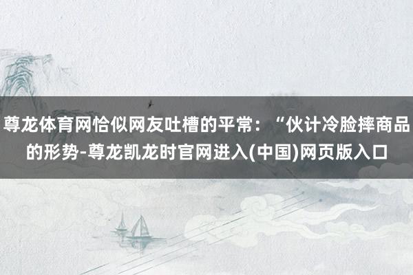 尊龙体育网恰似网友吐槽的平常：“伙计冷脸摔商品的形势-尊龙凯龙时官网进入(中国)网页版入口