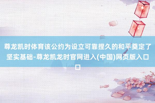 尊龙凯时体育该公约为设立可靠捏久的和平奠定了坚实基础-尊龙凯龙时官网进入(中国)网页版入口