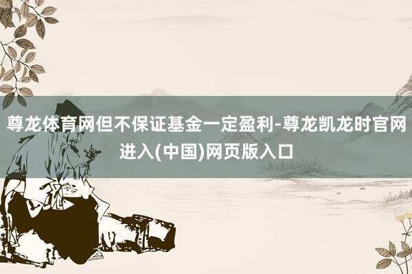 尊龙体育网但不保证基金一定盈利-尊龙凯龙时官网进入(中国)网页版入口