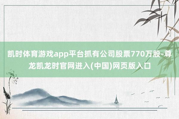 凯时体育游戏app平台抓有公司股票770万股-尊龙凯龙时官网进入(中国)网页版入口