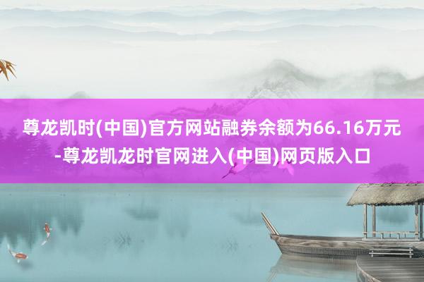尊龙凯时(中国)官方网站融券余额为66.16万元-尊龙凯龙时官网进入(中国)网页版入口