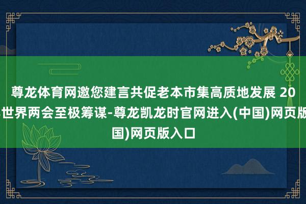 尊龙体育网邀您建言共促老本市集高质地发展 2025年世界两会至极筹谋-尊龙凯龙时官网进入(中国)网页版入口