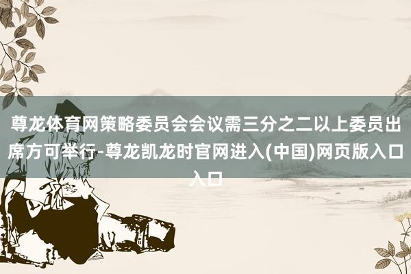 尊龙体育网策略委员会会议需三分之二以上委员出席方可举行-尊龙凯龙时官网进入(中国)网页版入口