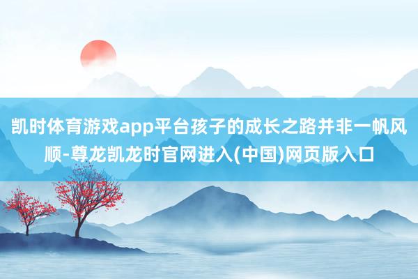 凯时体育游戏app平台孩子的成长之路并非一帆风顺-尊龙凯龙时官网进入(中国)网页版入口