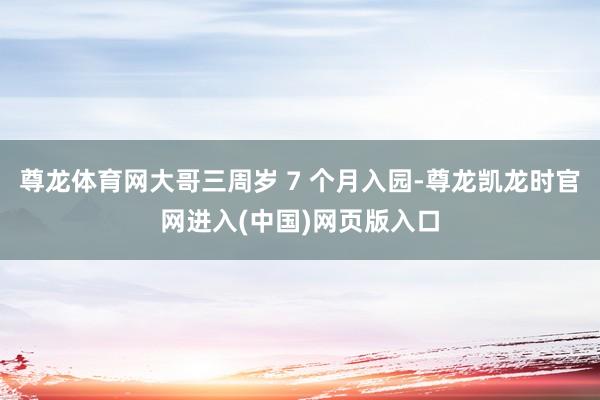 尊龙体育网大哥三周岁 7 个月入园-尊龙凯龙时官网进入(中国)网页版入口