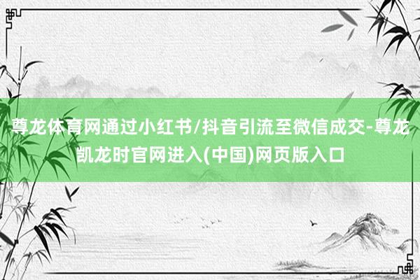 尊龙体育网通过小红书/抖音引流至微信成交-尊龙凯龙时官网进入(中国)网页版入口