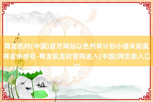 尊龙凯时(中国)官方网站以色列有计划小组未能赢得富余授权-尊龙凯龙时官网进入(中国)网页版入口