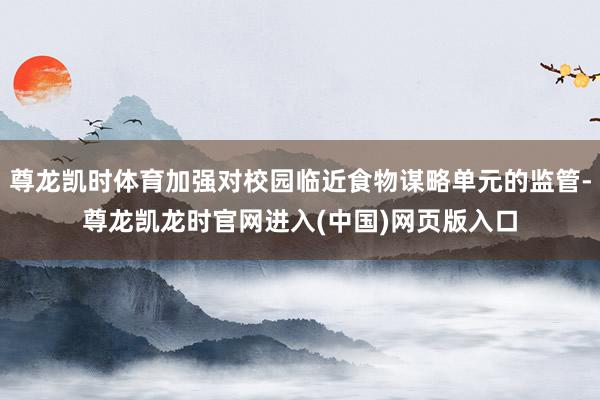 尊龙凯时体育加强对校园临近食物谋略单元的监管-尊龙凯龙时官网进入(中国)网页版入口