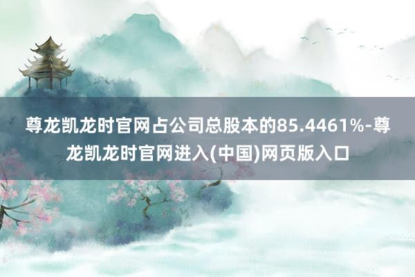 尊龙凯龙时官网占公司总股本的85.4461%-尊龙凯龙时官网进入(中国)网页版入口