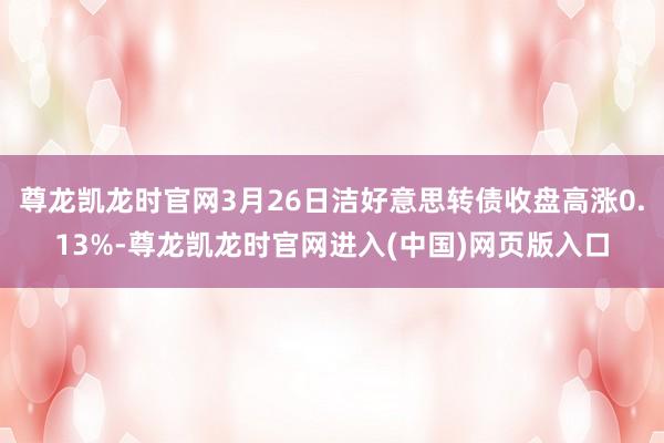 尊龙凯龙时官网3月26日洁好意思转债收盘高涨0.13%-尊龙凯龙时官网进入(中国)网页版入口