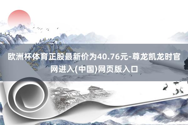 欧洲杯体育正股最新价为40.76元-尊龙凯龙时官网进入(中国)网页版入口