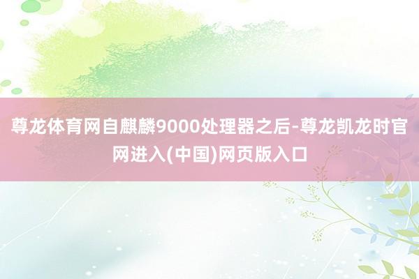 尊龙体育网自麒麟9000处理器之后-尊龙凯龙时官网进入(中国)网页版入口