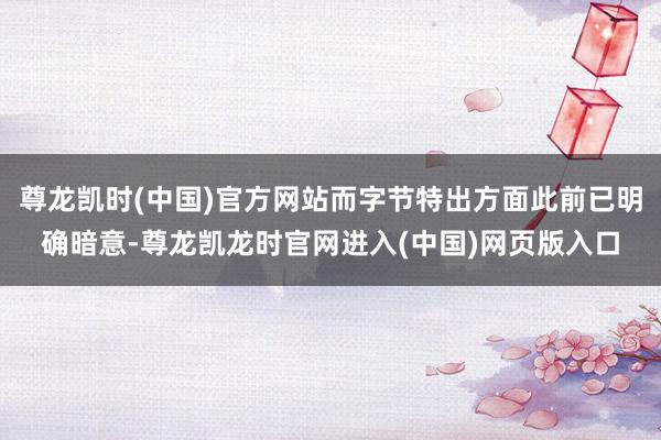 尊龙凯时(中国)官方网站而字节特出方面此前已明确暗意-尊龙凯龙时官网进入(中国)网页版入口