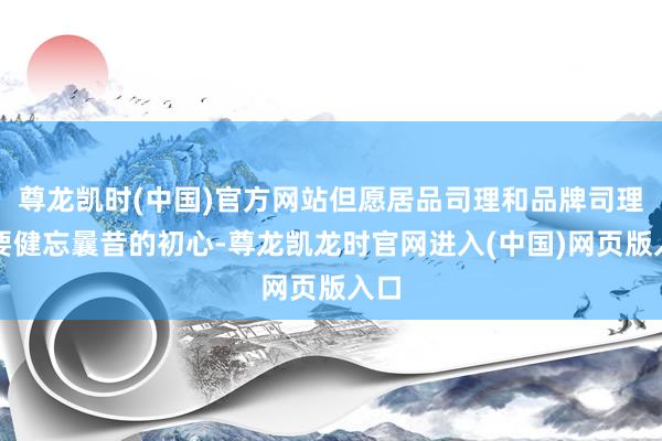尊龙凯时(中国)官方网站但愿居品司理和品牌司理不要健忘曩昔的初心-尊龙凯龙时官网进入(中国)网页版入口