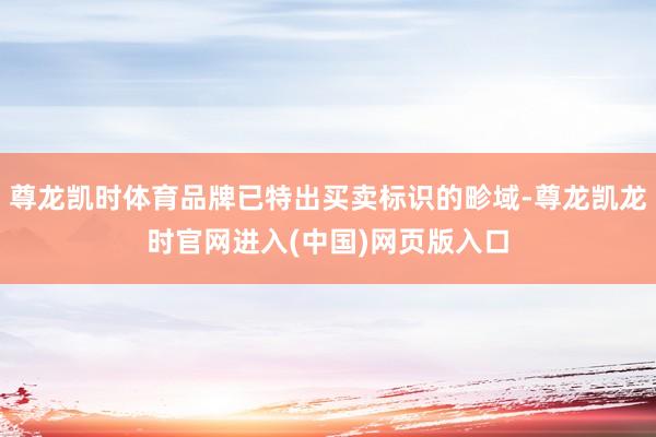 尊龙凯时体育品牌已特出买卖标识的畛域-尊龙凯龙时官网进入(中国)网页版入口