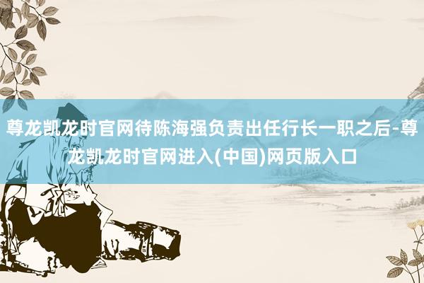 尊龙凯龙时官网待陈海强负责出任行长一职之后-尊龙凯龙时官网进入(中国)网页版入口