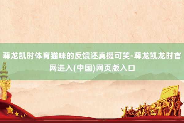 尊龙凯时体育猫咪的反馈还真挺可笑-尊龙凯龙时官网进入(中国)网页版入口