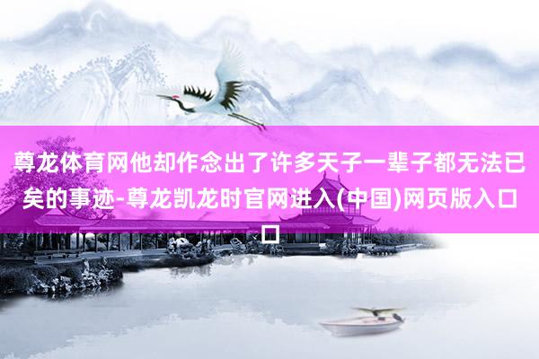 尊龙体育网他却作念出了许多天子一辈子都无法已矣的事迹-尊龙凯龙时官网进入(中国)网页版入口